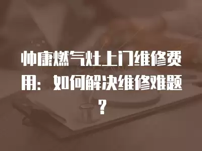 帅康燃气灶上门维修费用：如何解决维修难题？