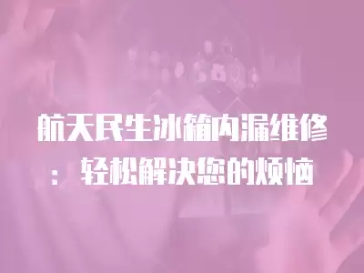航天民生冰箱内漏维修：轻松解决您的烦恼