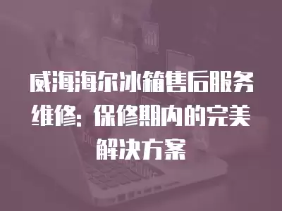 威海海尔冰箱售后服务维修: 保修期内的完美解决方案