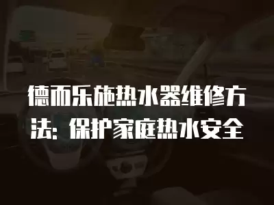 德而乐施热水器维修方法: 保护家庭热水安全