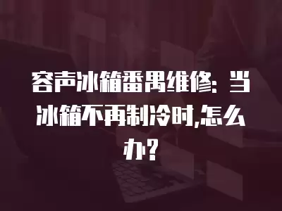 容声冰箱番禺维修: 当冰箱不再制冷时,怎么办?