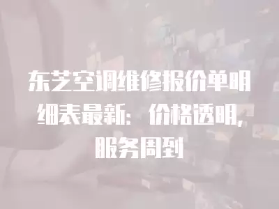 东芝空调维修报价单明细表最新：价格透明，服务周到