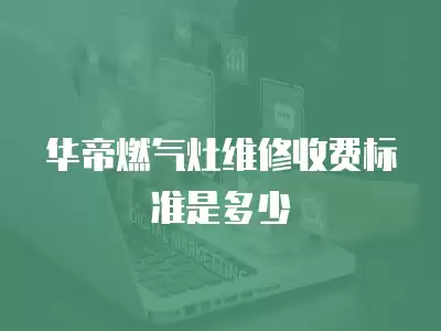 华帝燃气灶故障维修收费标准是多少,华帝燃气灶故障维修收费标准