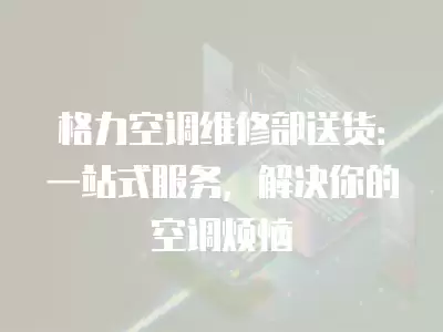 格力空调维修部送货:一站式服务,解决你的空调烦恼