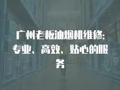 广州老板油烟机维修：专业、高效、贴心的服务