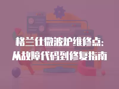 格兰仕微波炉维修点：从故障代码到修复指南