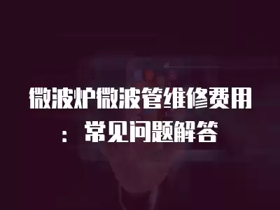 微波炉微波管维修费用：常见问题解答