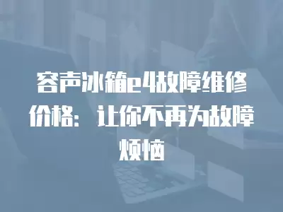 容声冰箱e4故障维修价格：让你不再为故障烦恼