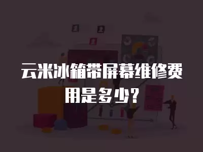 云米冰箱带屏幕维修费用多少钱呢,云米冰箱带屏幕维修费用多少钱