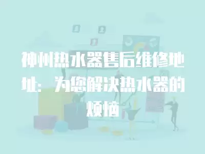 神州热水器售后维修地址：为您解决热水器的烦恼