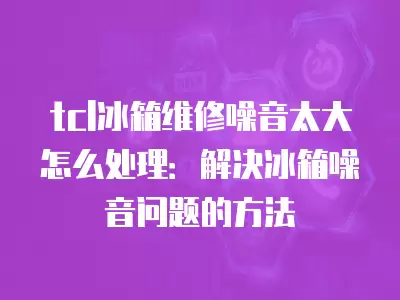 tcl冰箱维修噪音太大怎么处理：解决冰箱噪音问题的方法