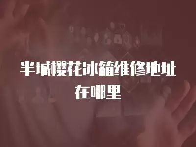 半城樱花冰箱维修地址在哪里