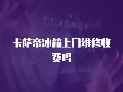 卡萨帝冰箱上门维修收费吗
