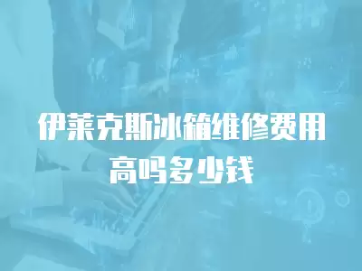 伊莱克斯冰箱维修费用高吗多少钱