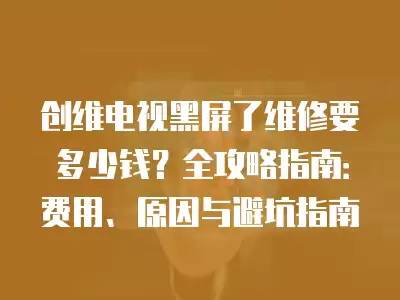 创维电视黑屏了维修要多少钱？全攻略指南：费用、原因与避坑指南