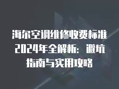 海尔空调维修收费标准2024年全解析：避坑指南与实用攻略
