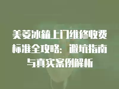 美菱冰箱上门维修收费标准全攻略：避坑指南与真实案例解析