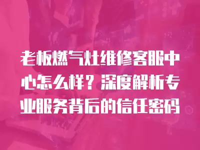 老板燃气灶维修客服中心怎么样？深度解析专业服务背后的信任密码
