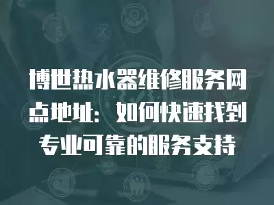 博世热水器维修服务网点地址：如何快速找到专业可靠的服务支持
