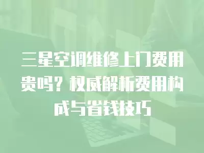 三星空调维修上门费用贵吗？权威解析费用构成与省钱技巧