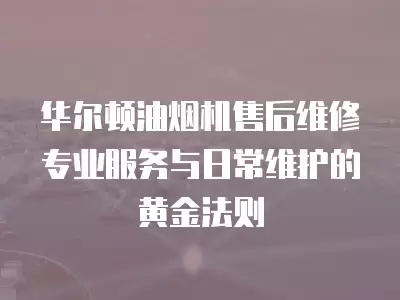 华尔顿油烟机售后维修专业服务与日常维护的黄金法则  