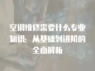 空调维修需要什么专业知识：从基础到进阶的全面解析