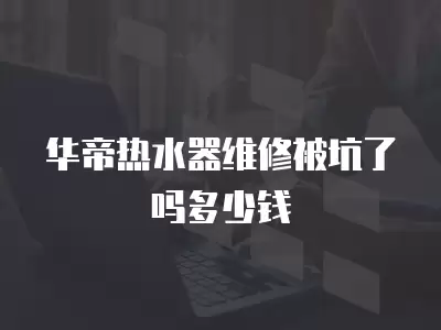 华帝热水器维修被坑了吗多少钱