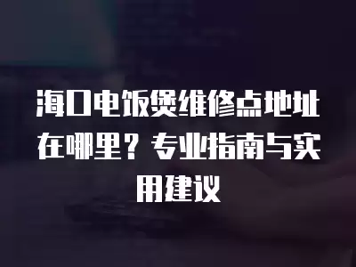 海口电饭煲维修点地址在哪里？专业指南与实用建议
