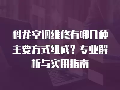 科龙空调维修有哪几种主要方式组成?专业解析与实用指南