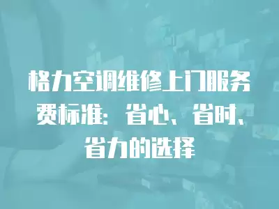 格力空调维修上门服务费标准:省心、省时、省力的选择