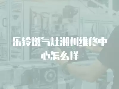 乐铃燃气灶潮州维修中心怎么样