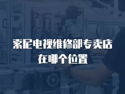 索尼电视维修部专卖店在哪个位置