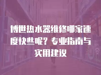 博世热水器维修哪家速度快些呢？专业指南与实用建议