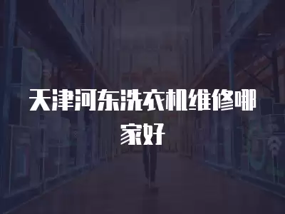 天津河东洗衣机维修哪家好推荐,天津河东洗衣机维修哪家好