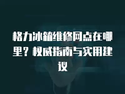 格力冰箱维修网点在哪里？权威指南与实用建议