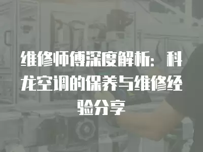 维修师傅深度解析:科龙空调的保养与维修经验分享